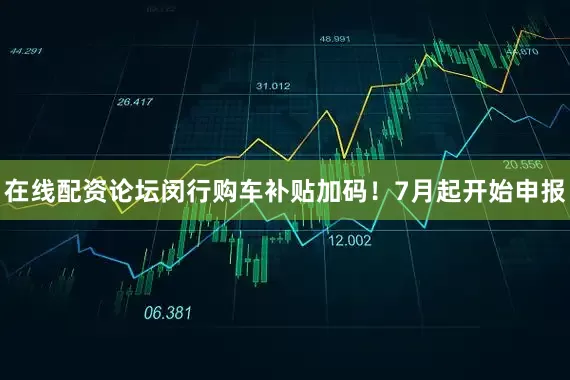 在线配资论坛闵行购车补贴加码！7月起开始申报