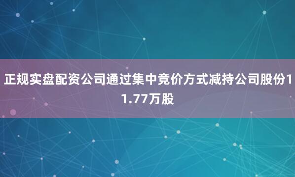 正规实盘配资公司通过集中竞价方式减持公司股份11.77万股