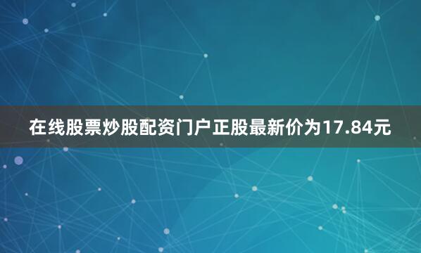 在线股票炒股配资门户正股最新价为17.84元