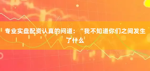 专业实盘配资认真的问道：“我不知道你们之间发生了什么