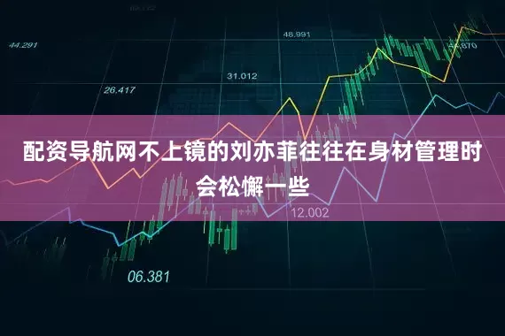 配资导航网不上镜的刘亦菲往往在身材管理时会松懈一些