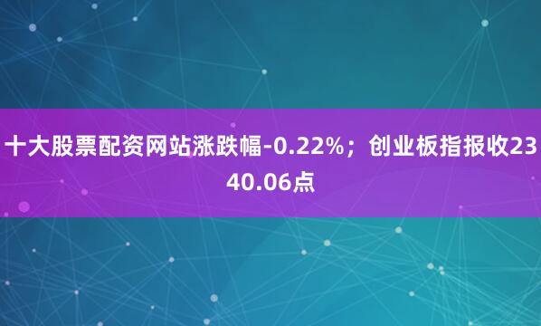 十大股票配资网站涨跌幅-0.22%；创业板指报收2340.06点