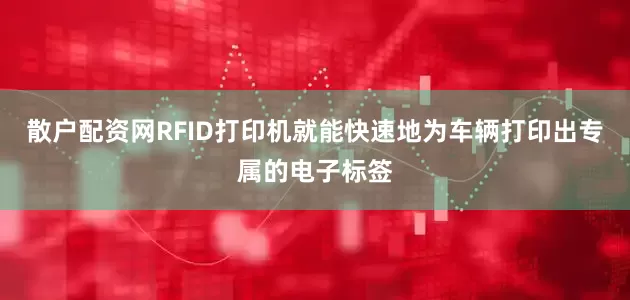 散户配资网RFID打印机就能快速地为车辆打印出专属的电子标签