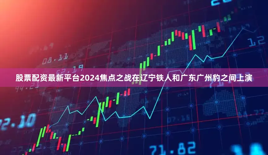 股票配资最新平台2024焦点之战在辽宁铁人和广东广州豹之间上演