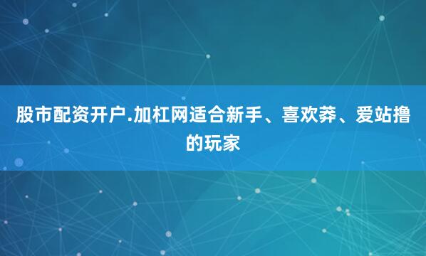 股市配资开户.加杠网适合新手、喜欢莽、爱站撸的玩家