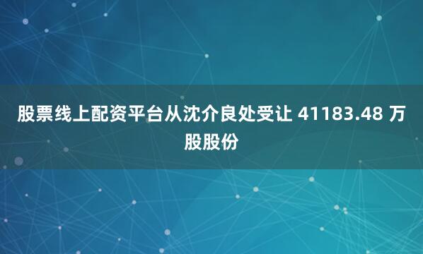 股票线上配资平台从沈介良处受让 41183.48 万股股份