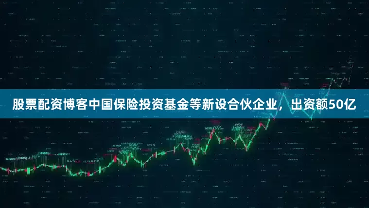 股票配资博客中国保险投资基金等新设合伙企业，出资额50亿