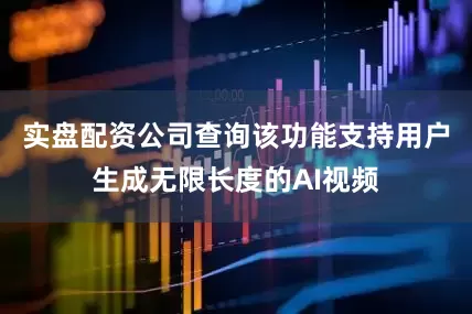 实盘配资公司查询该功能支持用户生成无限长度的AI视频