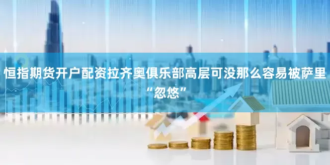 恒指期货开户配资拉齐奥俱乐部高层可没那么容易被萨里“忽悠”