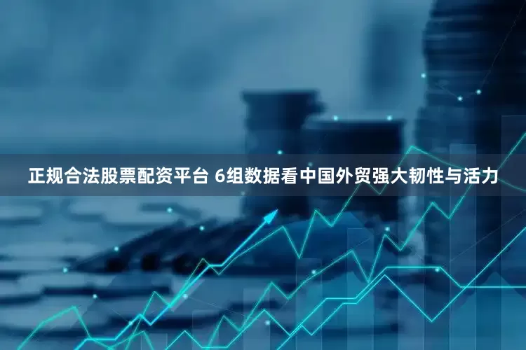 正规合法股票配资平台 6组数据看中国外贸强大韧性与活力