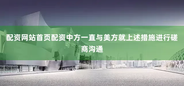 配资网站首页配资中方一直与美方就上述措施进行磋商沟通
