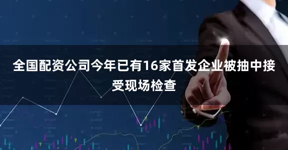 全国配资公司今年已有16家首发企业被抽中接受现场检查