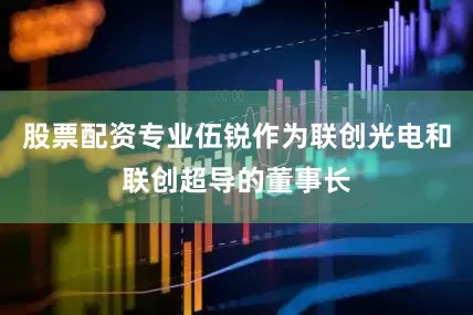 股票配资专业伍锐作为联创光电和联创超导的董事长